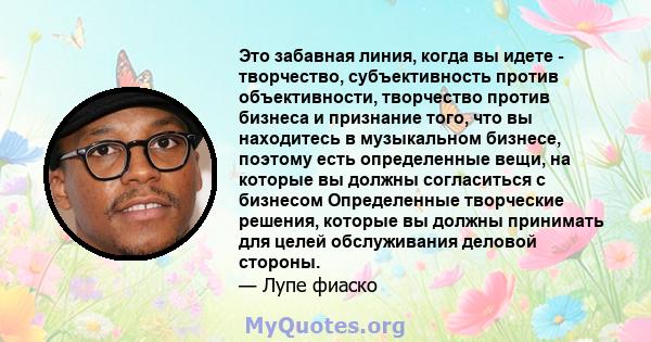 Это забавная линия, когда вы идете - творчество, субъективность против объективности, творчество против бизнеса и признание того, что вы находитесь в музыкальном бизнесе, поэтому есть определенные вещи, на которые вы