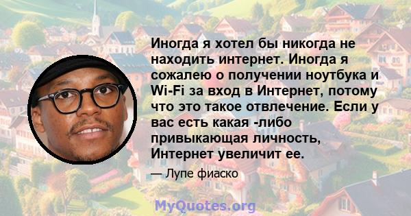 Иногда я хотел бы никогда не находить интернет. Иногда я сожалею о получении ноутбука и Wi-Fi за вход в Интернет, потому что это такое отвлечение. Если у вас есть какая -либо привыкающая личность, Интернет увеличит ее.