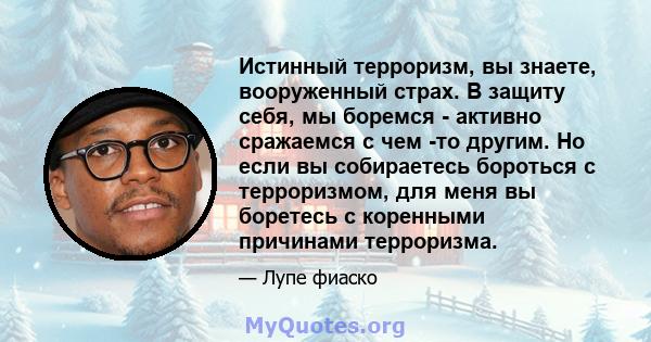 Истинный терроризм, вы знаете, вооруженный страх. В защиту себя, мы боремся - активно сражаемся с чем -то другим. Но если вы собираетесь бороться с терроризмом, для меня вы боретесь с коренными причинами терроризма.