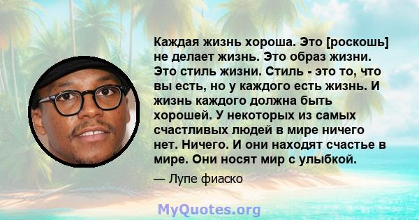 Каждая жизнь хороша. Это [роскошь] не делает жизнь. Это образ жизни. Это стиль жизни. Стиль - это то, что вы есть, но у каждого есть жизнь. И жизнь каждого должна быть хорошей. У некоторых из самых счастливых людей в