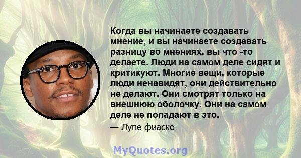 Когда вы начинаете создавать мнение, и вы начинаете создавать разницу во мнениях, вы что -то делаете. Люди на самом деле сидят и критикуют. Многие вещи, которые люди ненавидят, они действительно не делают. Они смотрят