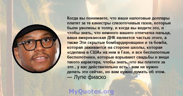 Когда вы понимаете, что ваши налоговые доллары платят за те канистры слезоточивых газов, которые были уволены в толпу, и когда вы видите это, и чтобы знать, что немного вашего отпечатка пальца, ваша американская ДНК