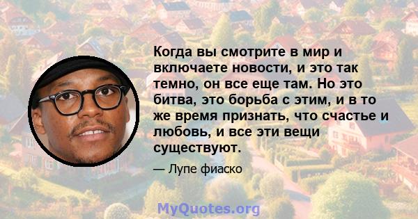 Когда вы смотрите в мир и включаете новости, и это так темно, он все еще там. Но это битва, это борьба с этим, и в то же время признать, что счастье и любовь, и все эти вещи существуют.