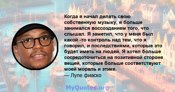 Когда я начал делать свою собственную музыку, я больше занимался воссозданием того, что слышал. Я заметил, что у меня был какой -то контроль над тем, что я говорил, и последствиями, которые это будет иметь на людей. Я