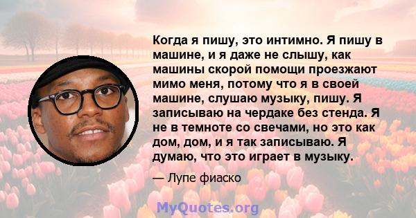 Когда я пишу, это интимно. Я пишу в машине, и я даже не слышу, как машины скорой помощи проезжают мимо меня, потому что я в своей машине, слушаю музыку, пишу. Я записываю на чердаке без стенда. Я не в темноте со