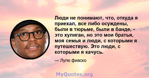 Люди не понимают, что, откуда я приехал, все либо осуждены, были в тюрьме, были в банде, - это хулиган, но это мои братья, моя семья и люди, с которыми я путешествую. Это люди, с которыми я качусь.