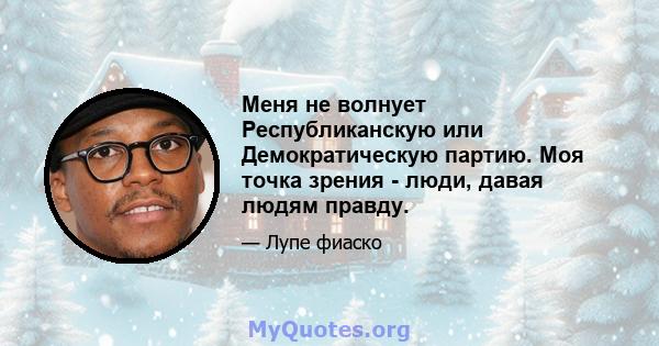 Меня не волнует Республиканскую или Демократическую партию. Моя точка зрения - люди, давая людям правду.