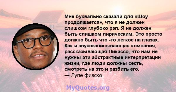 Мне буквально сказали для «Шоу продолжается», что я не должен слишком глубоко рэп. Я не должен быть слишком лирическим. Это просто должно быть что -то легкое на глазах. Как и звукозаписывающая компания, рассказывающая