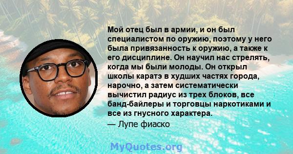 Мой отец был в армии, и он был специалистом по оружию, поэтому у него была привязанность к оружию, а также к его дисциплине. Он научил нас стрелять, когда мы были молоды. Он открыл школы каратэ в худших частях города,