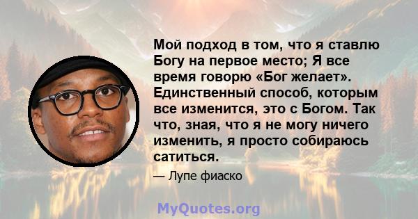 Мой подход в том, что я ставлю Богу на первое место; Я все время говорю «Бог желает». Единственный способ, которым все изменится, это с Богом. Так что, зная, что я не могу ничего изменить, я просто собираюсь сатиться.