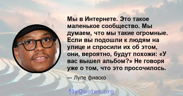 Мы в Интернете. Это такое маленькое сообщество. Мы думаем, что мы такие огромные. Если вы подошли к людям на улице и спросили их об этом, они, вероятно, будут похожи: «У вас вышел альбом?» Не говоря уже о том, что это