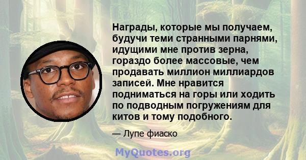 Награды, которые мы получаем, будучи теми странными парнями, идущими мне против зерна, гораздо более массовые, чем продавать миллион миллиардов записей. Мне нравится подниматься на горы или ходить по подводным