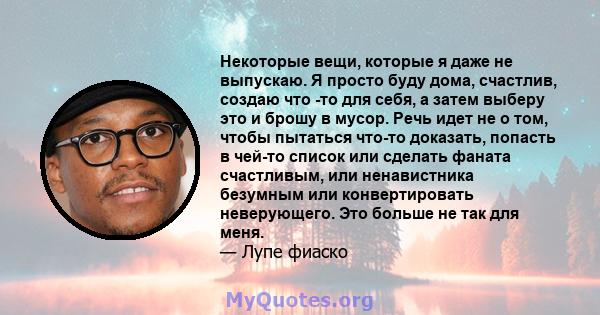 Некоторые вещи, которые я даже не выпускаю. Я просто буду дома, счастлив, создаю что -то для себя, а затем выберу это и брошу в мусор. Речь идет не о том, чтобы пытаться что-то доказать, попасть в чей-то список или