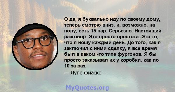 О да, я буквально иду по своему дому, теперь смотрю вниз, и, возможно, на полу, есть 15 пар. Серьезно. Настоящий разговор. Это просто простота. Это то, что я ношу каждый день. До того, как я заключил с ними сделку, я