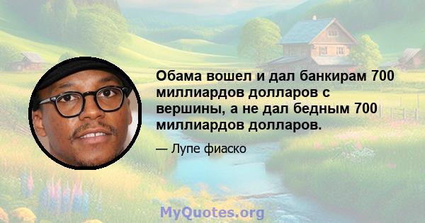 Обама вошел и дал банкирам 700 миллиардов долларов с вершины, а не дал бедным 700 миллиардов долларов.