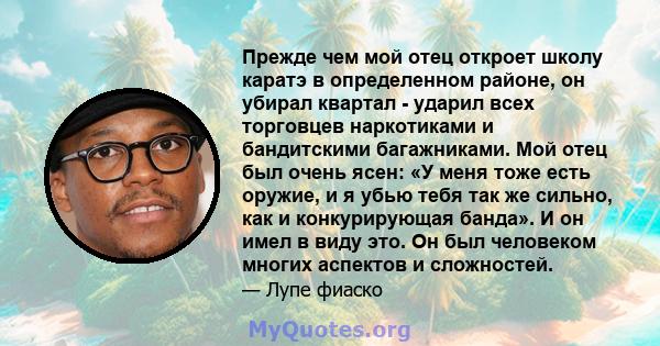 Прежде чем мой отец откроет школу каратэ в определенном районе, он убирал квартал - ударил всех торговцев наркотиками и бандитскими багажниками. Мой отец был очень ясен: «У меня тоже есть оружие, и я убью тебя так же