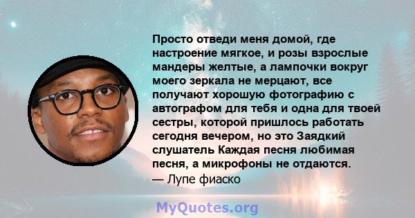 Просто отведи меня домой, где настроение мягкое, и розы взрослые мандеры желтые, а лампочки вокруг моего зеркала не мерцают, все получают хорошую фотографию с автографом для тебя и одна для твоей сестры, которой