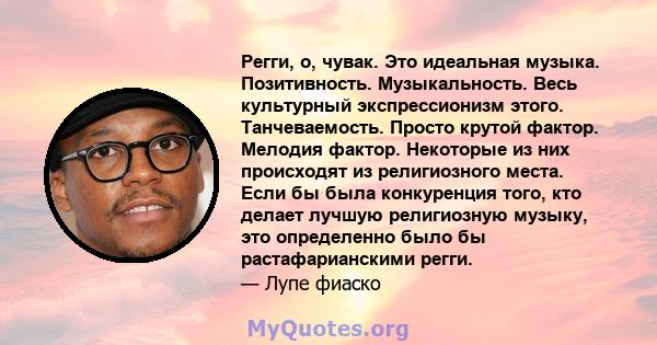 Регги, о, чувак. Это идеальная музыка. Позитивность. Музыкальность. Весь культурный экспрессионизм этого. Танчеваемость. Просто крутой фактор. Мелодия фактор. Некоторые из них происходят из религиозного места. Если бы