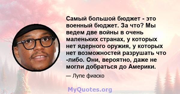 Самый большой бюджет - это военный бюджет. За что? Мы ведем две войны в очень маленьких странах, у которых нет ядерного оружия, у которых нет возможностей разрушать что -либо. Они, вероятно, даже не могли добраться до