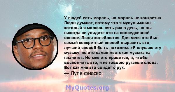 У людей есть мораль, но мораль не конкретна. Люди думают, потому что я мусульманин, который я молюсь пять раз в день, но вы никогда не увидите это на повседневной основе. Люди колеблются. Для меня это был самый