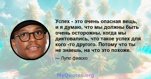 Успех - это очень опасная вещь, и я думаю, что мы должны быть очень осторожны, когда мы диктовались, что такое успех для кого -то другого. Потому что ты не знаешь, на что это похоже.