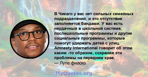 В Чикаго у вас нет сильных семейных подразделений, и это отсутствие заполняется бандами. У вас есть неудачный в школьной системе, послешкольные программы и другие социальные программы, которые помогут удержать детей с