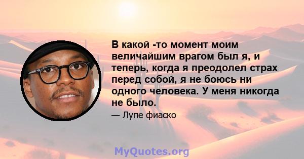 В какой -то момент моим величайшим врагом был я, и теперь, когда я преодолел страх перед собой, я не боюсь ни одного человека. У меня никогда не было.