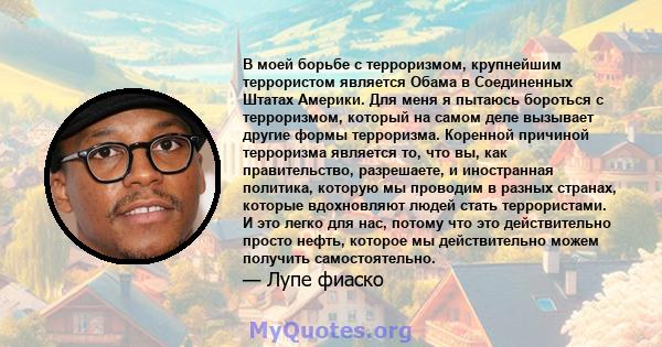 В моей борьбе с терроризмом, крупнейшим террористом является Обама в Соединенных Штатах Америки. Для меня я пытаюсь бороться с терроризмом, который на самом деле вызывает другие формы терроризма. Коренной причиной