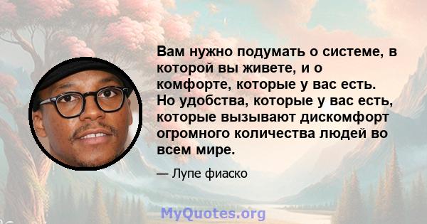 Вам нужно подумать о системе, в которой вы живете, и о комфорте, которые у вас есть. Но удобства, которые у вас есть, которые вызывают дискомфорт огромного количества людей во всем мире.