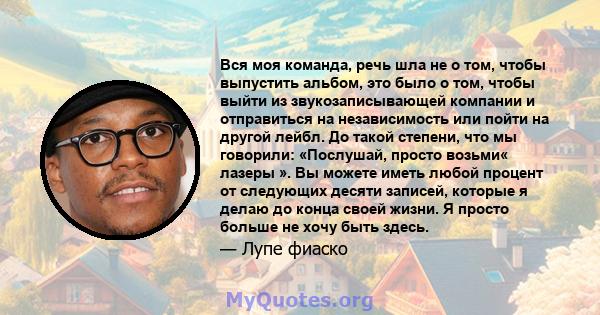 Вся моя команда, речь шла не о том, чтобы выпустить альбом, это было о том, чтобы выйти из звукозаписывающей компании и отправиться на независимость или пойти на другой лейбл. До такой степени, что мы говорили: