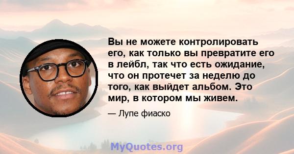 Вы не можете контролировать его, как только вы превратите его в лейбл, так что есть ожидание, что он протечет за неделю до того, как выйдет альбом. Это мир, в котором мы живем.