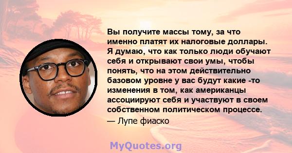 Вы получите массы тому, за что именно платят их налоговые доллары. Я думаю, что как только люди обучают себя и открывают свои умы, чтобы понять, что на этом действительно базовом уровне у вас будут какие -то изменения в 