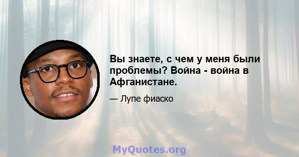 Вы знаете, с чем у меня были проблемы? Война - война в Афганистане.