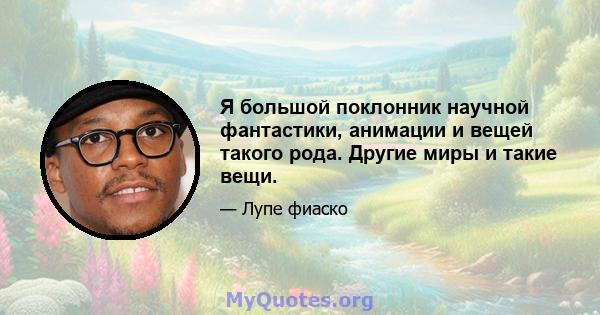 Я большой поклонник научной фантастики, анимации и вещей такого рода. Другие миры и такие вещи.