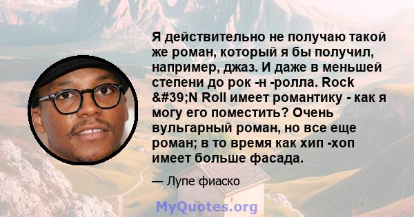 Я действительно не получаю такой же роман, который я бы получил, например, джаз. И даже в меньшей степени до рок -н -ролла. Rock 'N Roll имеет романтику - как я могу его поместить? Очень вульгарный роман, но все еще 