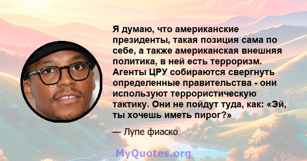 Я думаю, что американские президенты, такая позиция сама по себе, а также американская внешняя политика, в ней есть терроризм. Агенты ЦРУ собираются свергнуть определенные правительства - они используют террористическую 