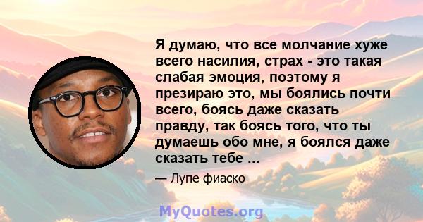 Я думаю, что все молчание хуже всего насилия, страх - это такая слабая эмоция, поэтому я презираю это, мы боялись почти всего, боясь даже сказать правду, так боясь того, что ты думаешь обо мне, я боялся даже сказать