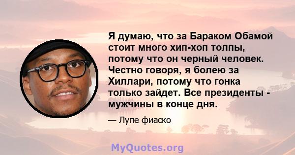 Я думаю, что за Бараком Обамой стоит много хип-хоп толпы, потому что он черный человек. Честно говоря, я болею за Хиллари, потому что гонка только зайдет. Все президенты - мужчины в конце дня.