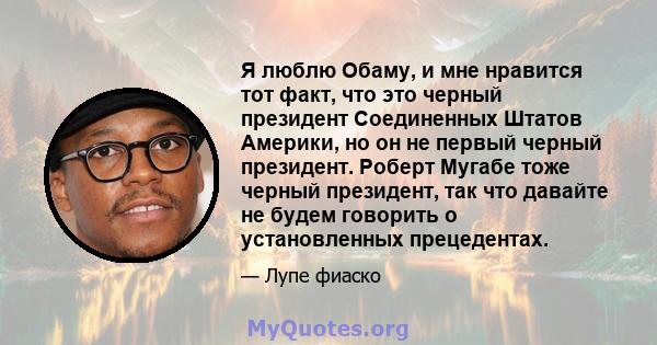 Я люблю Обаму, и мне нравится тот факт, что это черный президент Соединенных Штатов Америки, но он не первый черный президент. Роберт Мугабе тоже черный президент, так что давайте не будем говорить о установленных