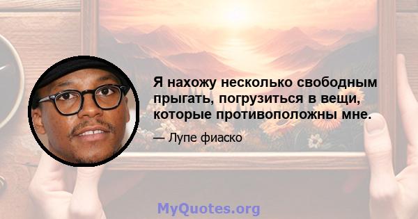 Я нахожу несколько свободным прыгать, погрузиться в вещи, которые противоположны мне.