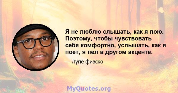 Я не люблю слышать, как я пою. Поэтому, чтобы чувствовать себя комфортно, услышать, как я поет, я пел в другом акценте.