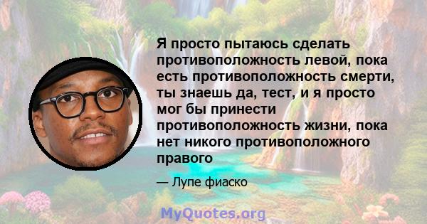 Я просто пытаюсь сделать противоположность левой, пока есть противоположность смерти, ты знаешь да, тест, и я просто мог бы принести противоположность жизни, пока нет никого противоположного правого