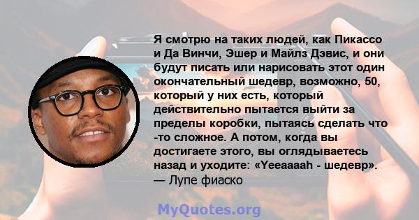 Я смотрю на таких людей, как Пикассо и Да Винчи, Эшер и Майлз Дэвис, и они будут писать или нарисовать этот один окончательный шедевр, возможно, 50, который у них есть, который действительно пытается выйти за пределы