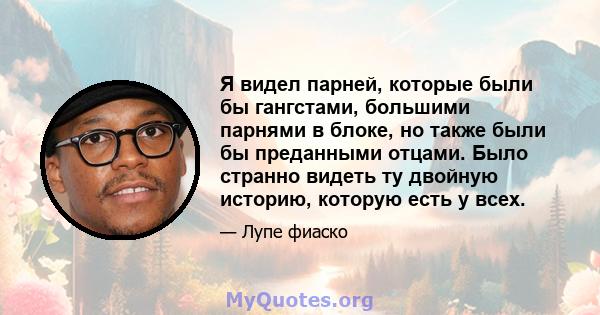 Я видел парней, которые были бы гангстами, большими парнями в блоке, но также были бы преданными отцами. Было странно видеть ту двойную историю, которую есть у всех.