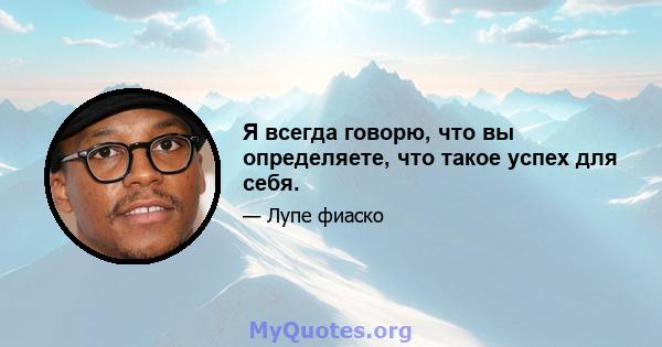 Я всегда говорю, что вы определяете, что такое успех для себя.