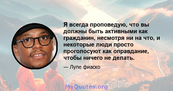 Я всегда проповедую, что вы должны быть активными как гражданин, несмотря ни на что, и некоторые люди просто проголосуют как оправдание, чтобы ничего не делать.