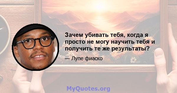 Зачем убивать тебя, когда я просто не могу научить тебя и получить те же результаты?