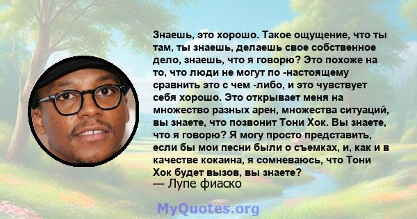 Знаешь, это хорошо. Такое ощущение, что ты там, ты знаешь, делаешь свое собственное дело, знаешь, что я говорю? Это похоже на то, что люди не могут по -настоящему сравнить это с чем -либо, и это чувствует себя хорошо.