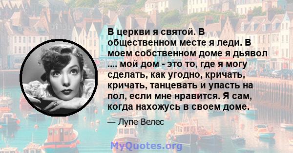 В церкви я святой. В общественном месте я леди. В моем собственном доме я дьявол .... мой дом - это то, где я могу сделать, как угодно, кричать, кричать, танцевать и упасть на пол, если мне нравится. Я сам, когда