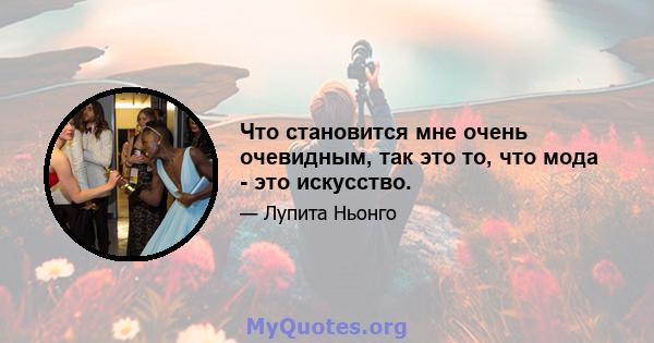 Что становится мне очень очевидным, так это то, что мода - это искусство.